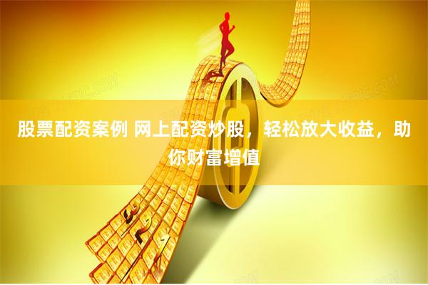 股票配资案例 网上配资炒股，轻松放大收益，助你财富增值