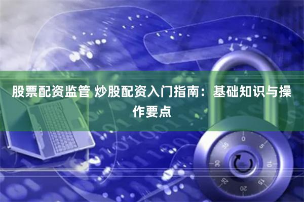 股票配资监管 炒股配资入门指南：基础知识与操作要点