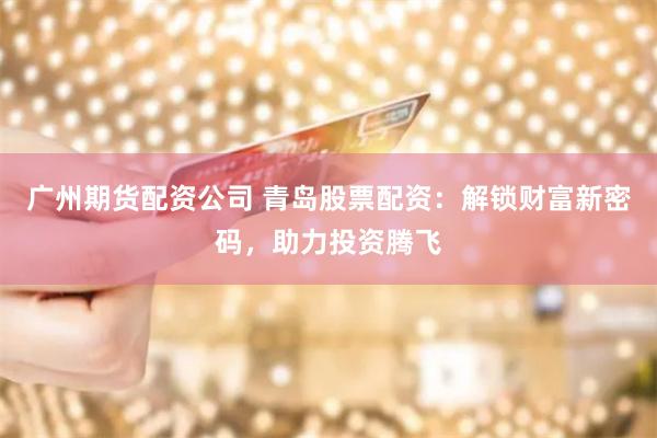 广州期货配资公司 青岛股票配资：解锁财富新密码，助力投资腾飞