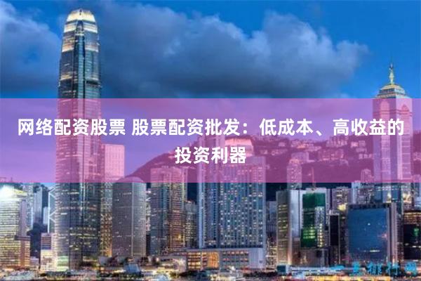 网络配资股票 股票配资批发:低成本、高收益的投资利器